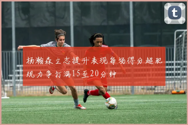 杨瀚森立志提升表现每场得分超犯规力争打满15至20分钟