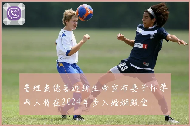 普理查德喜迎新生命宣布妻子怀孕两人将在2024年步入婚姻殿堂