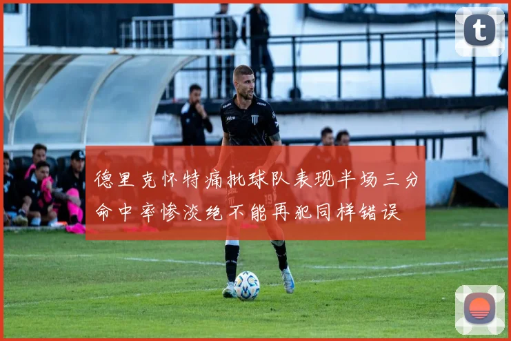 德里克怀特痛批球队表现半场三分命中率惨淡绝不能再犯同样错误