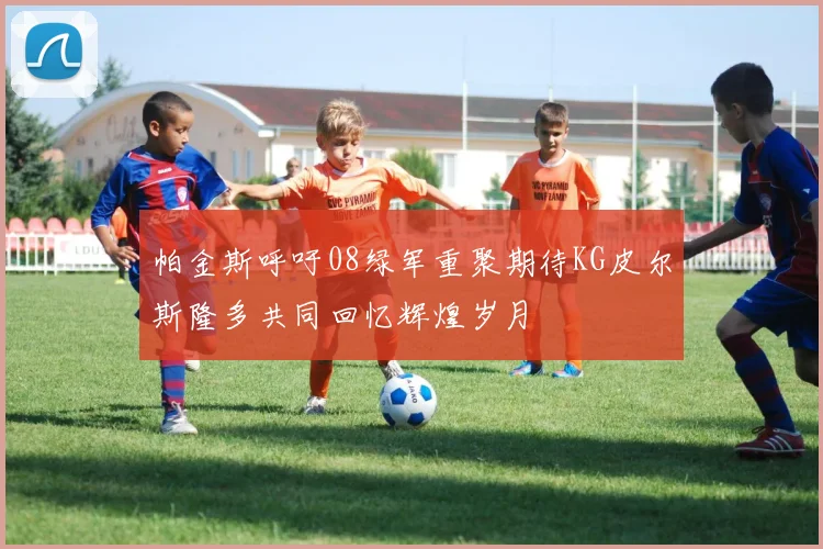 帕金斯呼吁08绿军重聚期待KG皮尔斯隆多共同回忆辉煌岁月