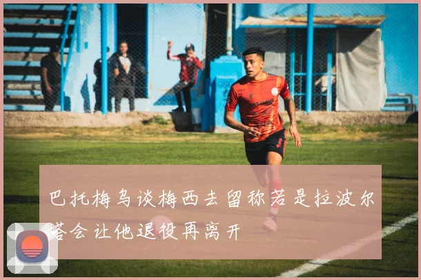 巴托梅乌谈梅西去留称若是拉波尔塔会让他退役再离开