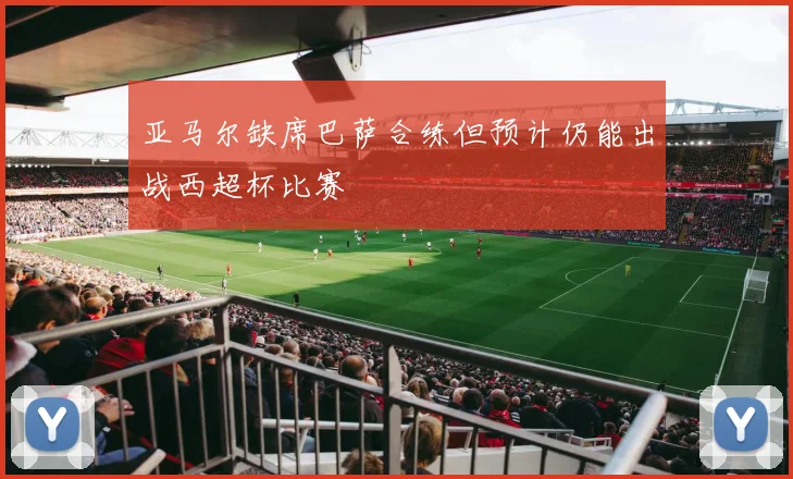 亚马尔缺席巴萨合练但预计仍能出战西超杯比赛