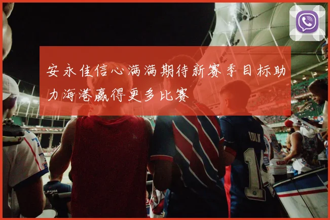 安永佳信心满满期待新赛季目标助力海港赢得更多比赛