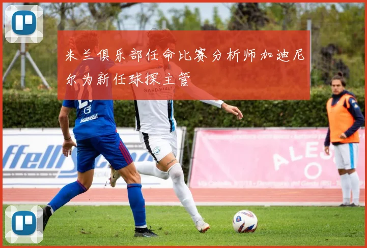 米兰俱乐部任命比赛分析师加迪尼尔为新任球探主管