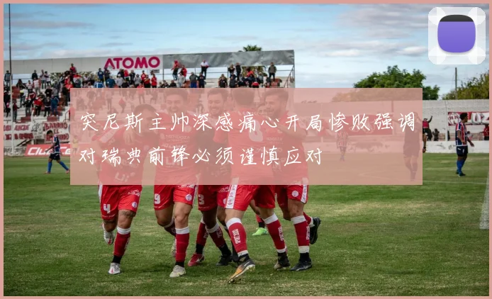 突尼斯主帅深感痛心开局惨败强调对瑞典前锋必须谨慎应对