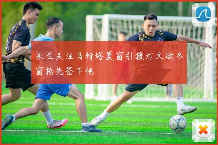 米兰关注马特塔夏窗引援尤文欲冬窗抢先签下他