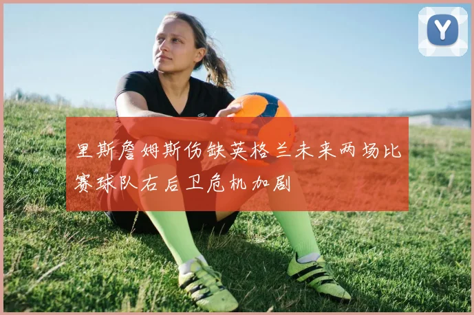 里斯詹姆斯伤缺英格兰未来两场比赛球队右后卫危机加剧