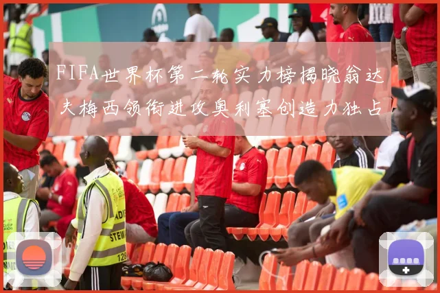 FIFA世界杯第二轮实力榜揭晓翁达夫梅西领衔进攻奥利塞创造力独占鳌头