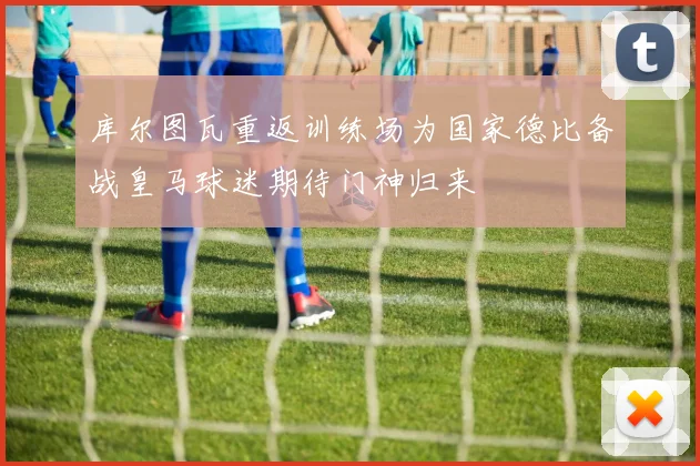 库尔图瓦重返训练场为国家德比备战皇马球迷期待门神归来