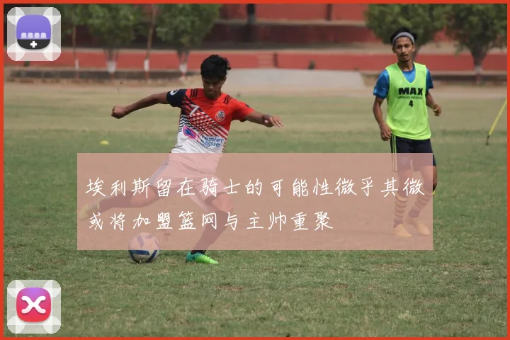 埃利斯留在骑士的可能性微乎其微或将加盟篮网与主帅重聚
