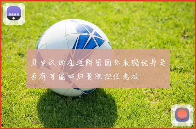 贝克汉姆在迈阿密国际表现优异是否有可能回归曼联担任老板