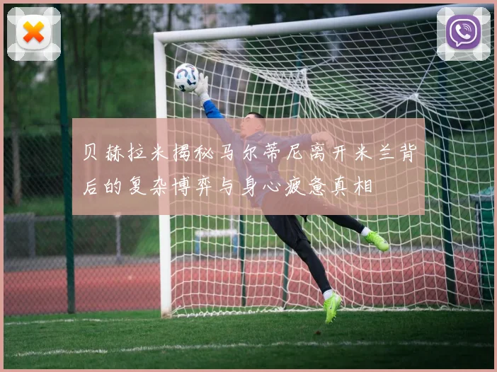 贝赫拉米揭秘马尔蒂尼离开米兰背后的复杂博弈与身心疲惫真相