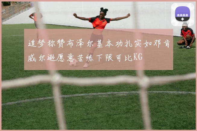 追梦称赞布泽尔基本功扎实如邓肯威尔逊愿意苦练下限可比KG