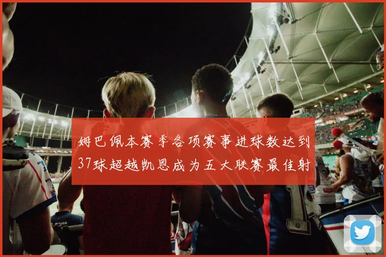 姆巴佩本赛季各项赛事进球数达到37球超越凯恩成为五大联赛最佳射手