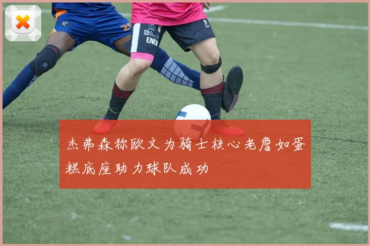 杰弗森称欧文为骑士核心老詹如蛋糕底座助力球队成功