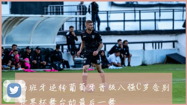 西班牙逆转葡萄牙晋级八强C罗告别世界杯舞台的最后一舞