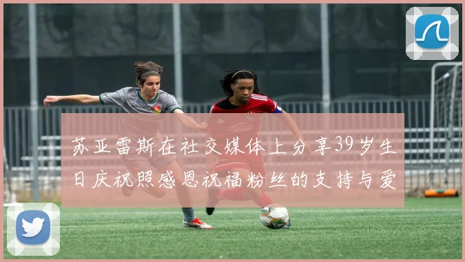 苏亚雷斯在社交媒体上分享39岁生日庆祝照感恩祝福粉丝的支持与爱护